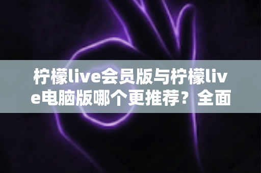 柠檬live会员版与柠檬live电脑版哪个更推荐？全面对比解析帮你做出明智选择