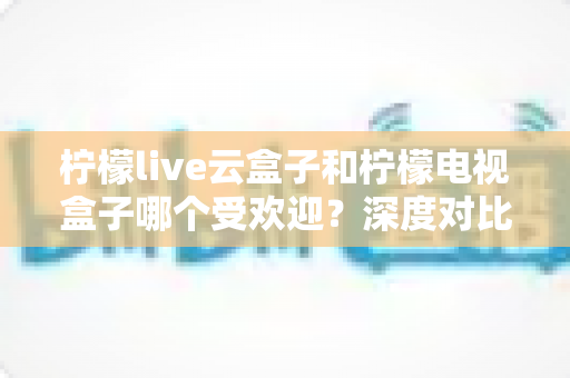 柠檬live云盒子和柠檬电视盒子哪个受欢迎？深度对比解析帮你选对不选贵