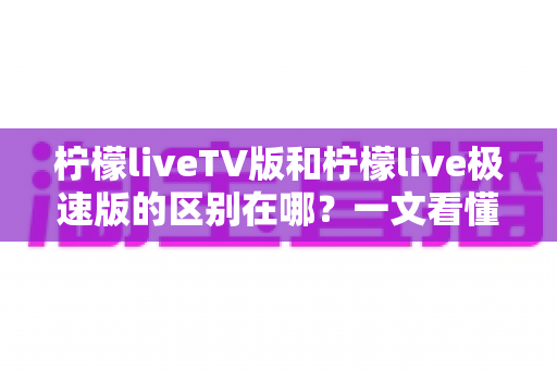 柠檬liveTV版和柠檬live极速版的区别在哪？一文看懂两大版本核心差异与选购指南