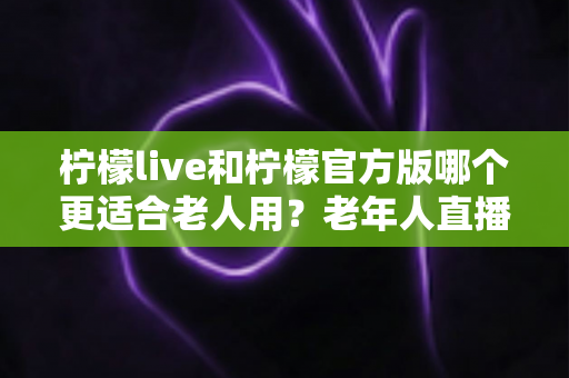 柠檬live和柠檬官方版哪个更适合老人用？老年人直播软件选择全攻略