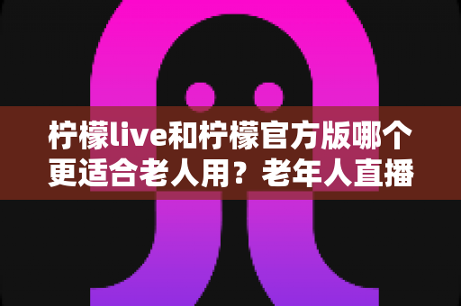 柠檬live和柠檬官方版哪个更适合老人用？老年人直播软件选择全攻略