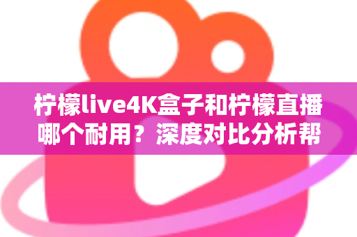 柠檬live4K盒子和柠檬直播哪个耐用？深度对比分析帮你选对不后悔