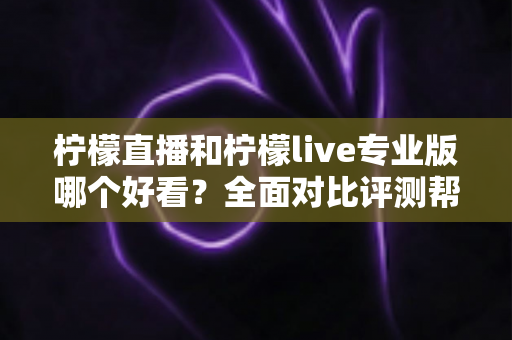柠檬直播和柠檬live专业版哪个好看？全面对比评测帮你找到最适合自己的观看选择