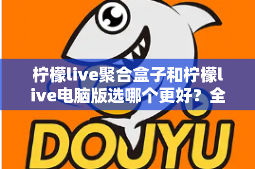 柠檬live聚合盒子和柠檬live电脑版选哪个更好？全方位对比评测与选购指南