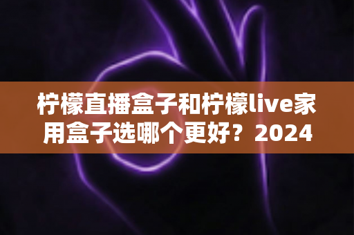柠檬直播盒子和柠檬live家用盒子选哪个更好？2024年超详细选购对比指南，看完不再纠结