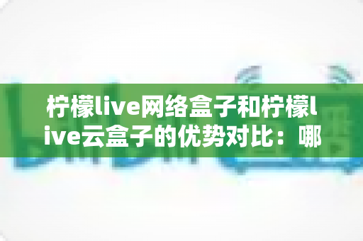 柠檬live网络盒子和柠檬live云盒子的优势对比：哪款电视盒子更能提升你的家庭观影体验？