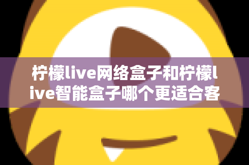 柠檬live网络盒子和柠檬live智能盒子哪个更适合客厅？深度对比评测助你选对不选贵
