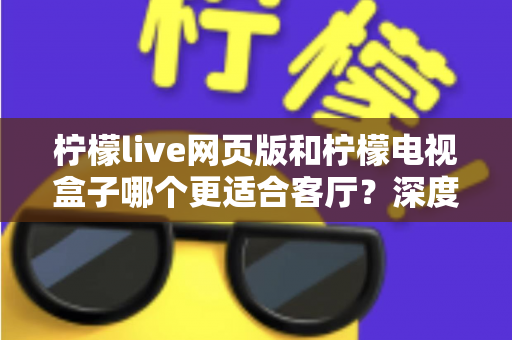 柠檬live网页版和柠檬电视盒子哪个更适合客厅？深度对比分析帮你选出最佳观影方案