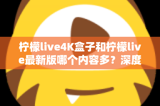 柠檬live4K盒子和柠檬live最新版哪个内容多？深度对比与选购全攻略
