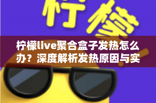柠檬live聚合盒子发热怎么办？深度解析发热原因与实用散热解决方案大全