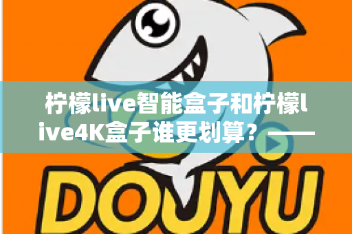 柠檬live智能盒子和柠檬live4K盒子谁更划算？——一篇帮你省钱又省心的电视盒子选购深度指南