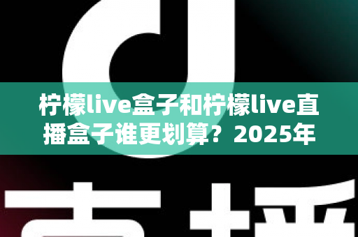 柠檬live盒子和柠檬live直播盒子谁更划算？2025年最新选购指南与深度对比全解析