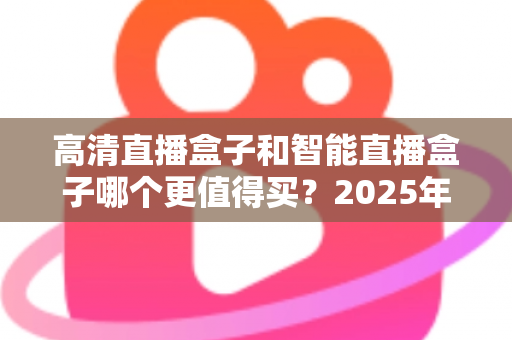 高清直播盒子和智能直播盒子哪个更值得买?2025年家庭观影设备选购全攻略 高清直播盒子和智能直播盒子哪个更值得买?2025年家庭观影设备选购全攻略