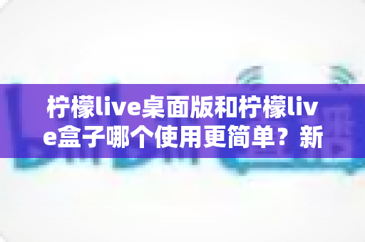 柠檬live桌面版和柠檬live盒子哪个使用更简单?新手友好度全方位对比评测指南 柠檬live桌面版和柠檬live盒子哪个使用更简单?新手友好度全方位对比评测指南