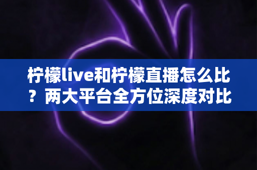 柠檬live和柠檬直播怎么比？两大平台全方位深度对比，帮你找到最适合自己的直播选择
