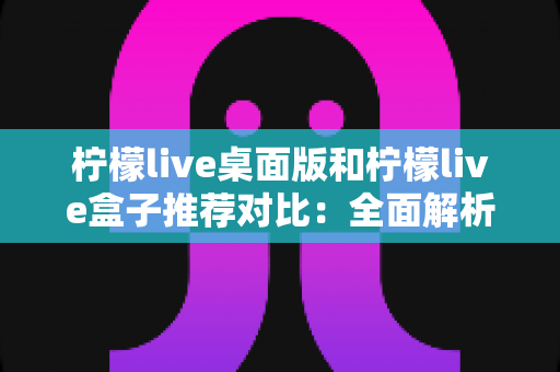 柠檬live桌面版和柠檬live盒子推荐对比：全面解析助你选出最适合的版本