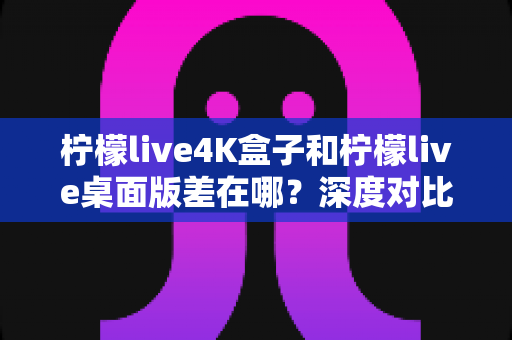 柠檬live4K盒子和柠檬live桌面版差在哪?深度对比分析,帮你找到最适合自己的观看方案 柠檬live4K盒子和柠檬live桌面版差在哪?深度对比分析,帮你找到最适合自己的观看方案