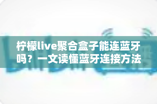 柠檬live聚合盒子能连蓝牙吗？一文读懂蓝牙连接方法、技巧与常见问题全解析