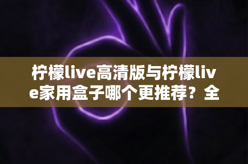柠檬live高清版与柠檬live家用盒子哪个更推荐？全面对比测评帮你轻松做决定