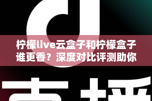 柠檬live云盒子和柠檬盒子谁更香？深度对比评测助你一次选对不踩坑