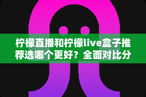 柠檬直播和柠檬live盒子推荐选哪个更好？全面对比分析与选购指南