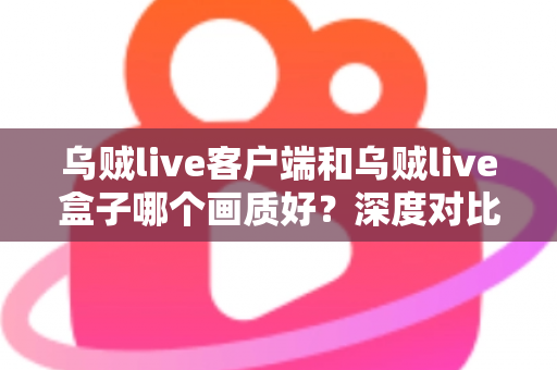 乌贼live客户端和乌贼live盒子哪个画质好？深度对比评测帮你选对观看方式