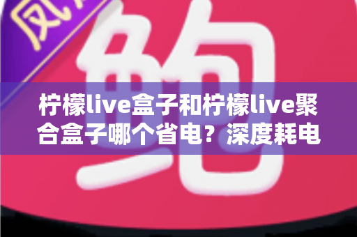 柠檬live盒子和柠檬live聚合盒子哪个省电？深度耗电对比与实用省电指南