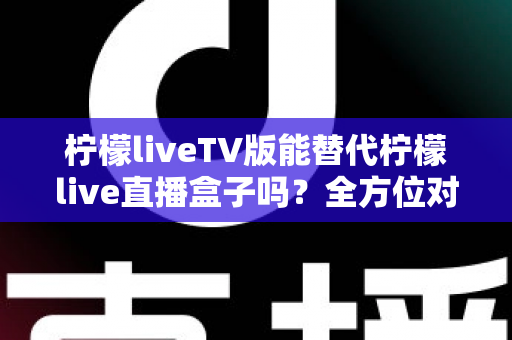 柠檬liveTV版能替代柠檬live直播盒子吗？全方位对比分析与实用选购指南