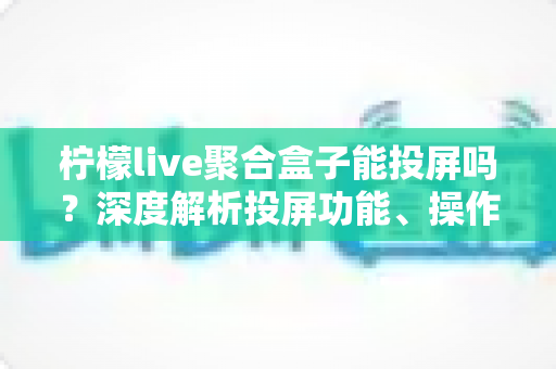 柠檬live聚合盒子能投屏吗?深度解析投屏功能、操作步骤与实用技巧全攻略 柠檬live聚合盒子能投屏吗?深度解析投屏功能、操作步骤与实用技巧全攻略