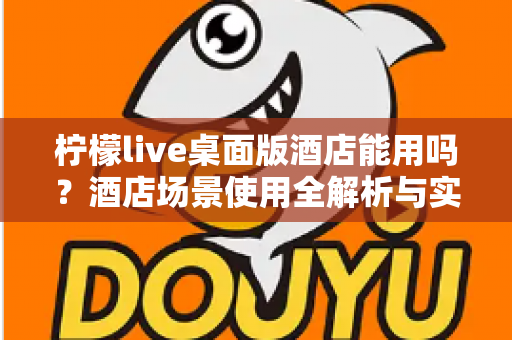 柠檬live桌面版酒店能用吗？酒店场景使用全解析与实用指南