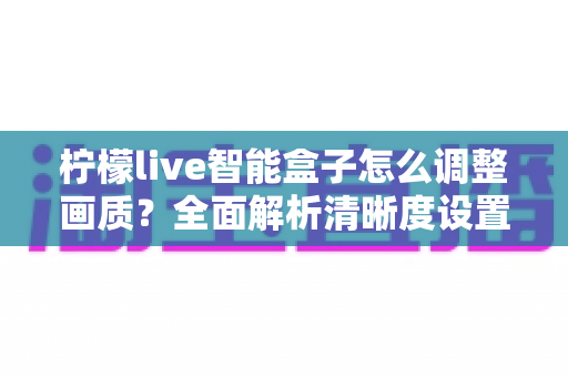 柠檬live智能盒子怎么调整画质?全面解析清晰度设置技巧,轻松打造家庭影院级观影体验 柠檬live智能盒子怎么调整画质?全面解析清晰度设置技巧,轻松打造家庭影院级观影体验
