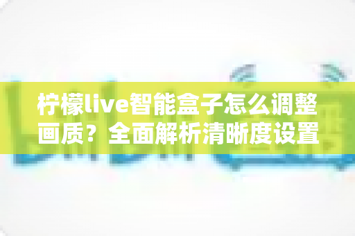 柠檬live智能盒子怎么调整画质?全面解析清晰度设置技巧,轻松打造家庭影院级观影体验 柠檬live智能盒子怎么调整画质?全面解析清晰度设置技巧,轻松打造家庭影院级观影体验
