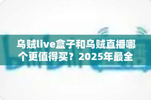 乌贼live盒子和乌贼直播哪个更值得买？2025年最全选购对比指南，看完不再纠结