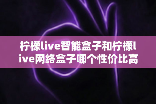 柠檬live智能盒子和柠檬live网络盒子哪个性价比高？2025最新选购对比全指南