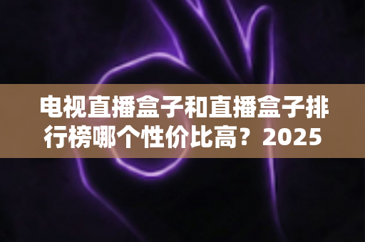 电视直播盒子和直播盒子排行榜哪个性价比高？2025年最新选购指南与深度评测