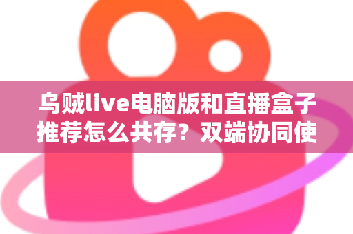 乌贼live电脑版和直播盒子推荐怎么共存?双端协同使用全攻略与实战技巧分享 乌贼live电脑版和直播盒子推荐怎么共存?双端协同使用全攻略与实战技巧分享