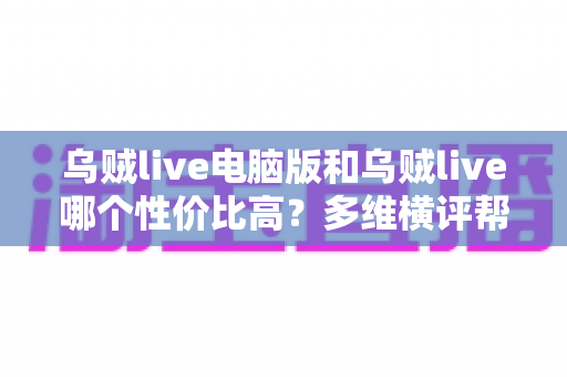 乌贼live电脑版和乌贼live哪个性价比高？多维横评帮你把钱花在刀刃上
