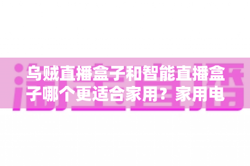 乌贼直播盒子和智能直播盒子哪个更适合家用?家用电视盒子深度对比评测与选购避坑指南 乌贼直播盒子和智能直播盒子哪个更适合家用?家用电视盒子深度对比评测与选购避坑指南