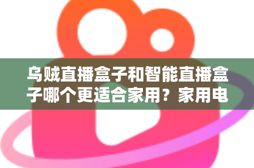 乌贼直播盒子和智能直播盒子哪个更适合家用？家用电视盒子深度对比评测与选购避坑指南