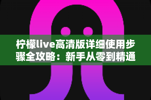 柠檬live高清版详细使用步骤全攻略：新手从零到精通的完整操作指南
