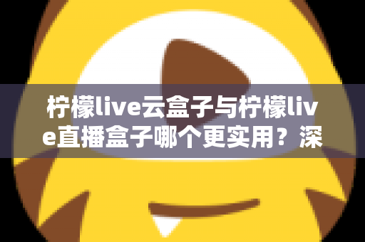 柠檬live云盒子与柠檬live直播盒子哪个更实用？深度对比评测帮你选对家庭影音设备