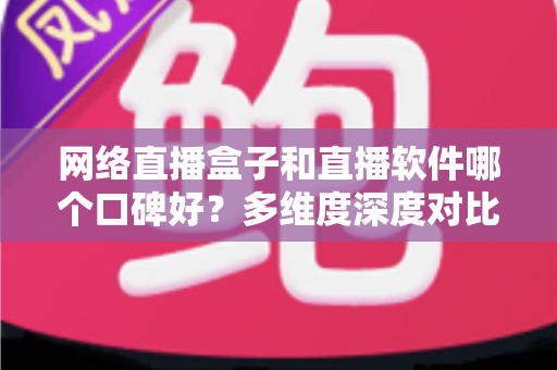 网络直播盒子和直播软件哪个口碑好？多维度深度对比帮你选出最靠谱的直播方案