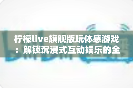 柠檬live旗舰版玩体感游戏:解锁沉浸式互动娱乐的全方位实用指南 柠檬live旗舰版玩体感游戏:解锁沉浸式互动娱乐的全方位实用指南