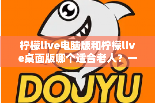 柠檬live电脑版和柠檬live桌面版哪个适合老人？一份写给子女的对比选择与使用指南