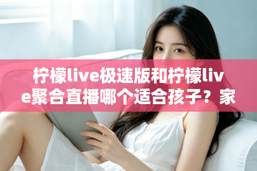 柠檬live极速版和柠檬live聚合直播哪个适合孩子？家长必读的全面对比与安全使用指南