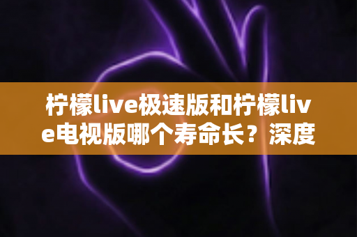 柠檬live极速版和柠檬live电视版哪个寿命长？深度解析两款应用的续航能力与使用全指南