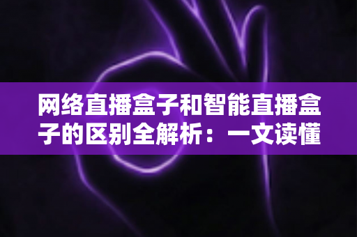 网络直播盒子和智能直播盒子的区别全解析：一文读懂两大直播设备，选对不选贵