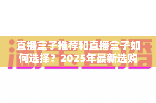 直播盒子推荐和直播盒子如何选择？2025年最新选购全攻略与避坑指南
