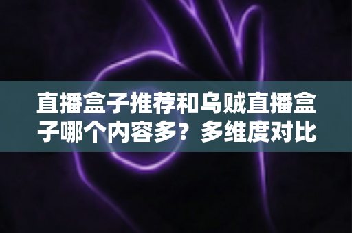 直播盒子推荐和乌贼直播盒子哪个内容多？多维度对比解析帮你选出理想直播盒子