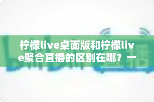 柠檬live桌面版和柠檬live聚合直播的区别在哪？一篇文章带你全面了解两者差异与选择指南